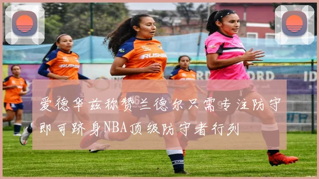 爱德华兹称赞兰德尔只需专注防守即可跻身NBA顶级防守者行列