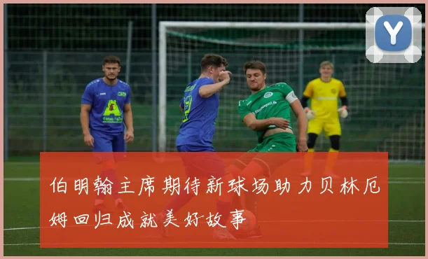 伯明翰主席期待新球场助力贝林厄姆回归成就美好故事