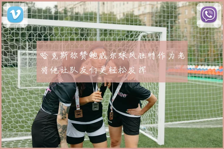 哈克斯称赞鲍威尔球风独特作为老将他让队友们更轻松发挥
