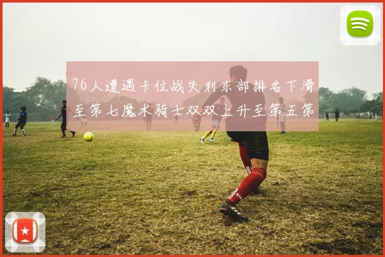 76人遭遇卡位战失利东部排名下滑至第七魔术骑士双双上升至第五第六位