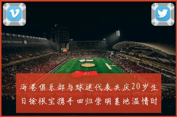 海港俱乐部与球迷代表共庆20岁生日徐根宝携手回归崇明基地温情时刻