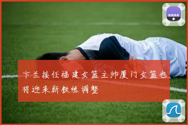 卞兰接任福建女篮主帅厦门女篮也将迎来新教练调整