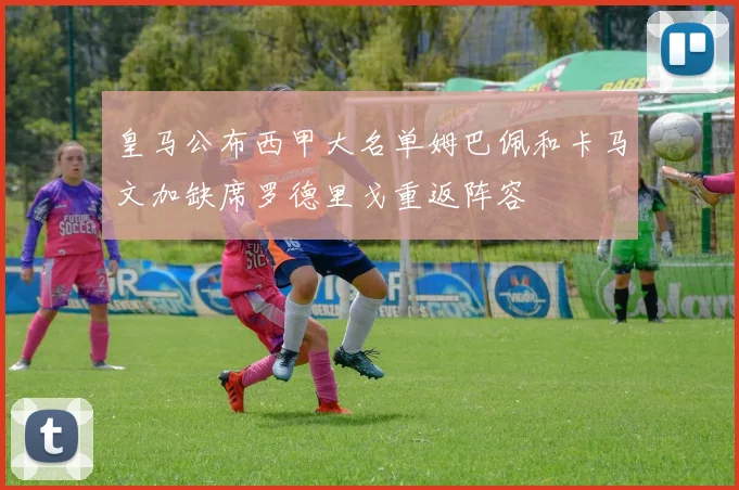 皇马公布西甲大名单姆巴佩和卡马文加缺席罗德里戈重返阵容