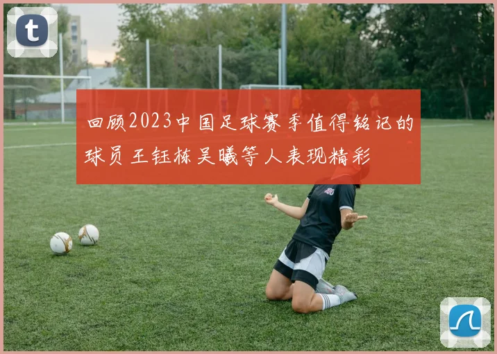 回顾2023中国足球赛季值得铭记的球员王钰栋吴曦等人表现精彩