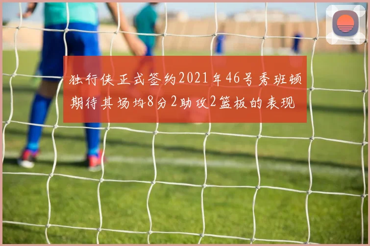 独行侠正式签约2021年46号秀班顿期待其场均8分2助攻2篮板的表现