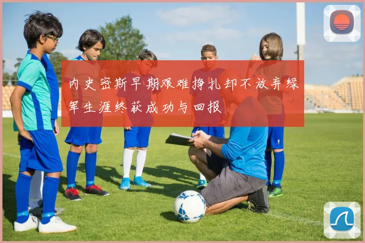 内史密斯早期艰难挣扎却不放弃绿军生涯终获成功与回报