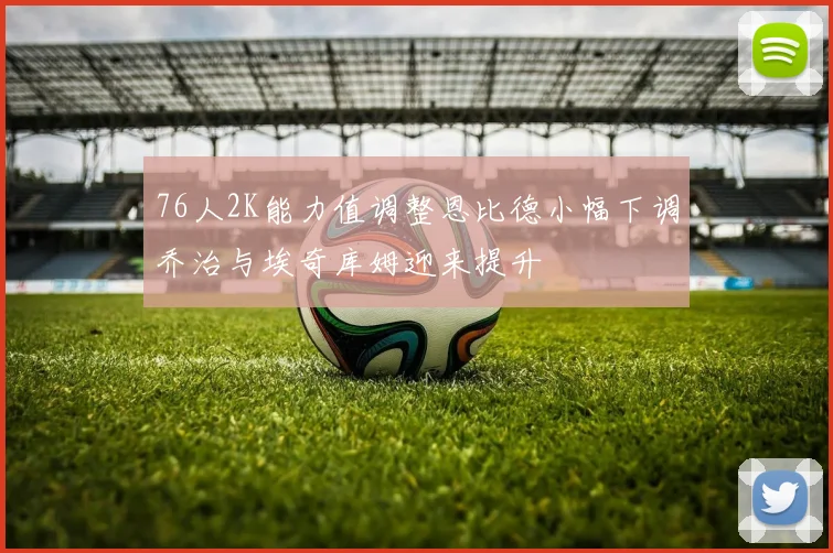 76人2K能力值调整恩比德小幅下调乔治与埃奇库姆迎来提升