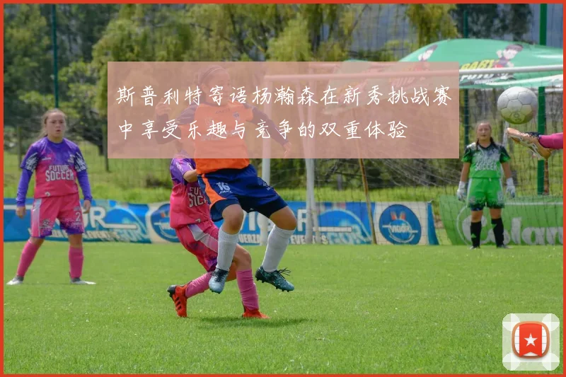 斯普利特寄语杨瀚森在新秀挑战赛中享受乐趣与竞争的双重体验