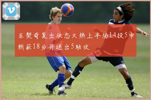 东契奇复出状态火热上半场14投5中斩获18分并送出5助攻