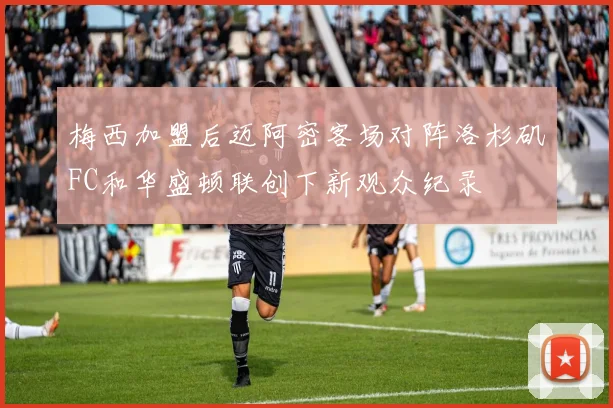 梅西加盟后迈阿密客场对阵洛杉矶FC和华盛顿联创下新观众纪录