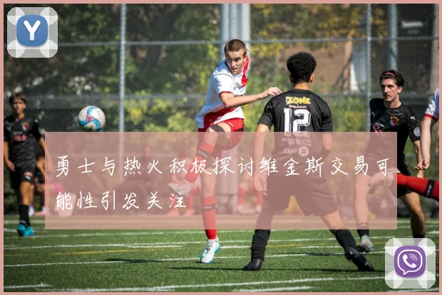 勇士与热火积极探讨维金斯交易可能性引发关注