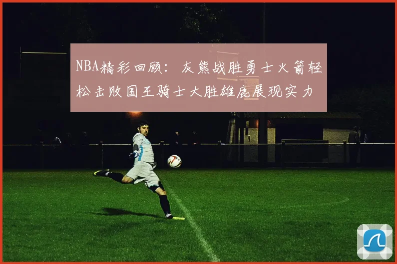 NBA精彩回顾：灰熊战胜勇士火箭轻松击败国王骑士大胜雄鹿展现实力