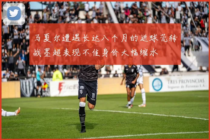 马夏尔遭遇长达八个月的进球荒转战墨超表现不佳身价大幅缩水