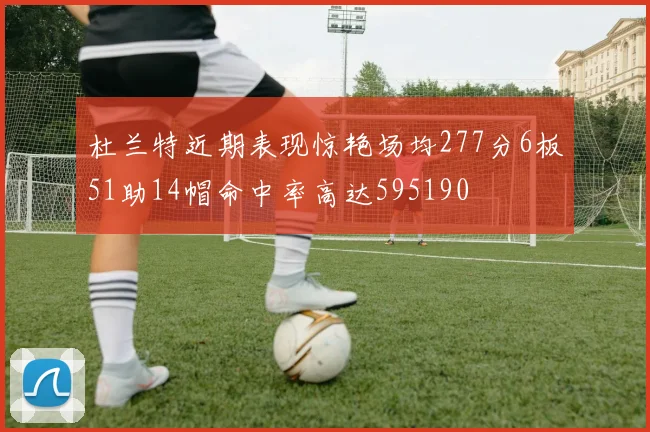 杜兰特近期表现惊艳场均277分6板51助14帽命中率高达595190