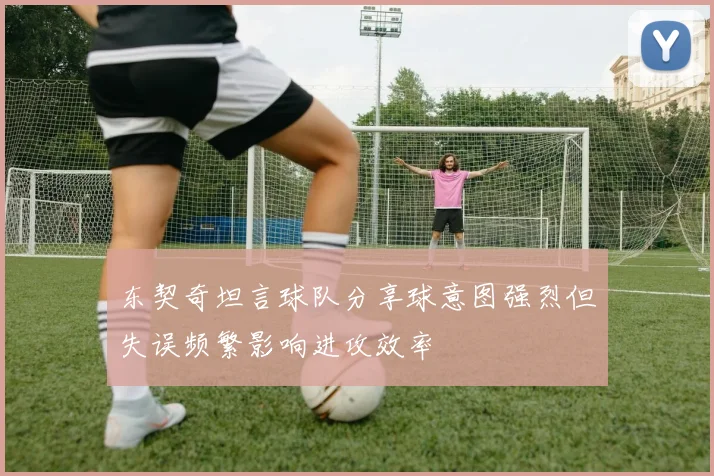 东契奇坦言球队分享球意图强烈但失误频繁影响进攻效率