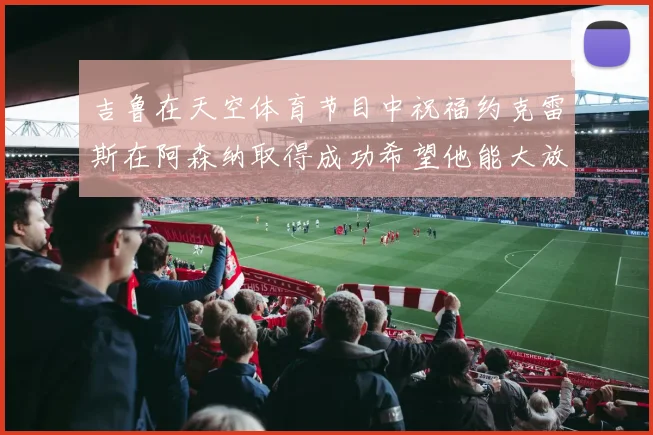 吉鲁在天空体育节目中祝福约克雷斯在阿森纳取得成功希望他能大放异彩