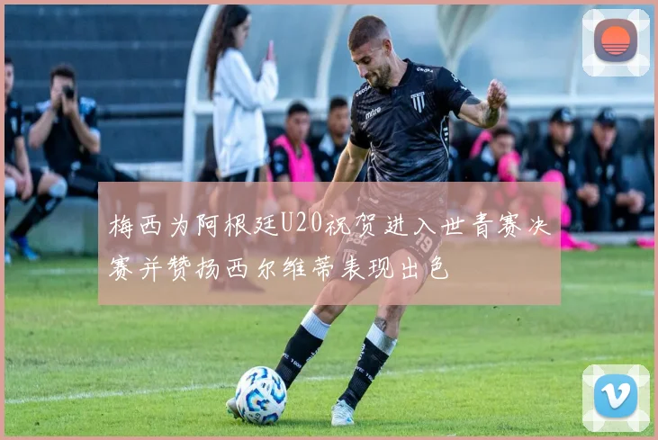 梅西为阿根廷U20祝贺进入世青赛决赛并赞扬西尔维蒂表现出色