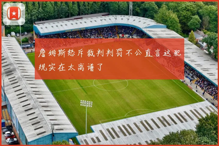 詹姆斯怒斥裁判判罚不公直言这犯规实在太离谱了
