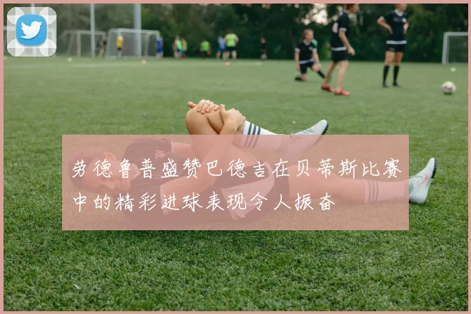 劳德鲁普盛赞巴德吉在贝蒂斯比赛中的精彩进球表现令人振奋
