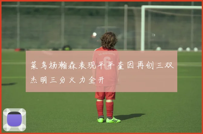 菜鸟杨瀚森表现平平奎因再创三双杰明三分火力全开