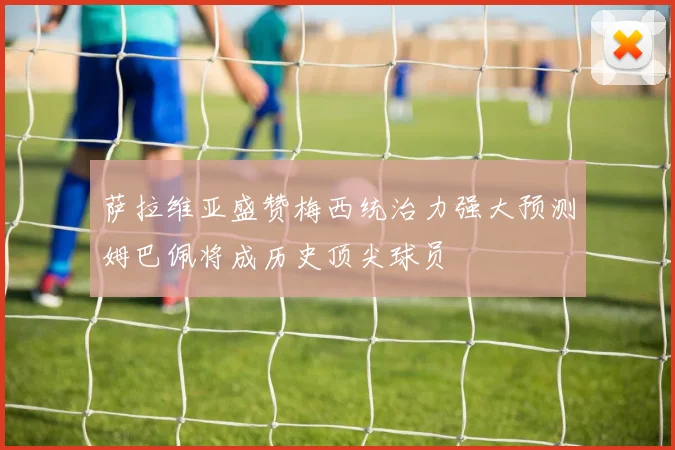 萨拉维亚盛赞梅西统治力强大预测姆巴佩将成历史顶尖球员