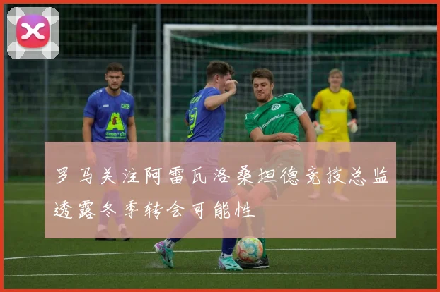 罗马关注阿雷瓦洛桑坦德竞技总监透露冬季转会可能性