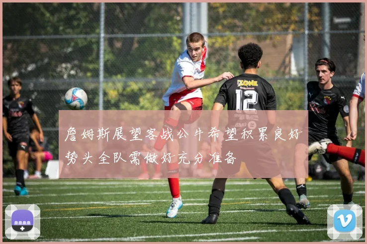 詹姆斯展望客战公牛希望积累良好势头全队需做好充分准备