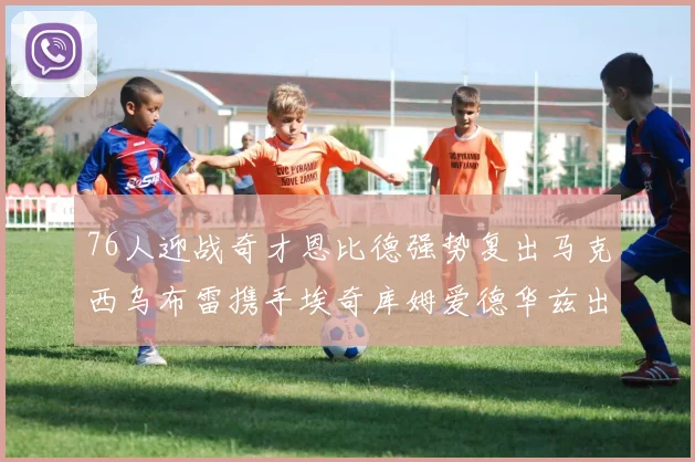 76人迎战奇才恩比德强势复出马克西乌布雷携手埃奇库姆爱德华兹出战