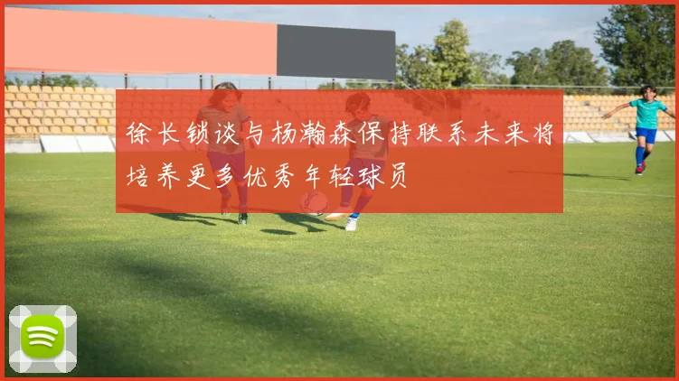 徐长锁谈与杨瀚森保持联系未来将培养更多优秀年轻球员