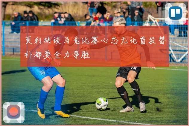 莫利纳谈马竞比赛心态无论首发替补都要全力争胜