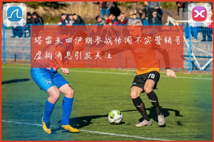 塔雷米回伊朗参战传闻不实营销号虚构消息引发关注