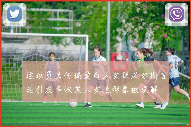 运动员为何偏爱白人女孩皮尔斯言论引发争议黑人女性形象被误解