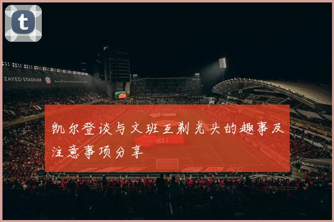 凯尔登谈与文班互剃光头的趣事及注意事项分享