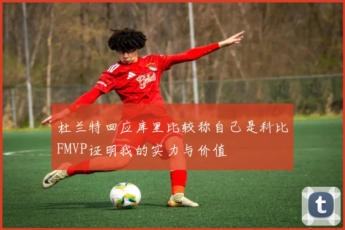 杜兰特回应库里比较称自己是科比FMVP证明我的实力与价值