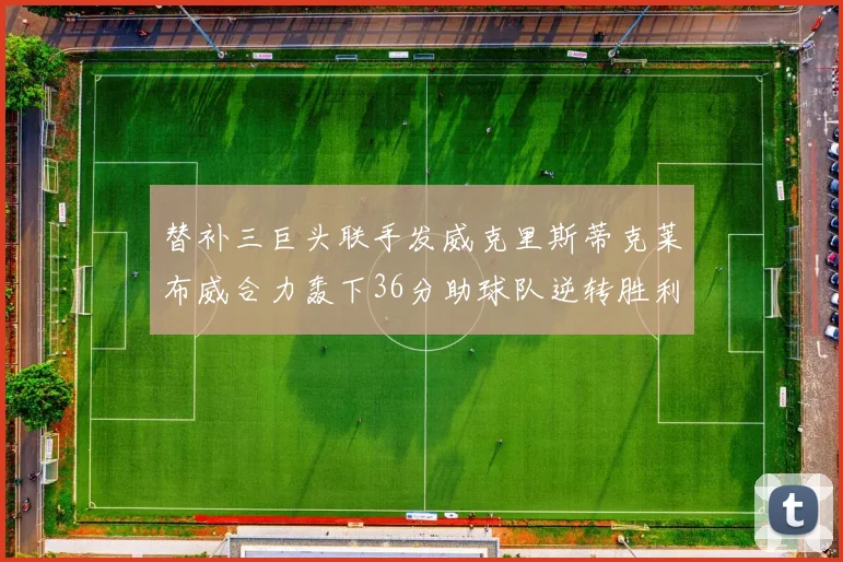 替补三巨头联手发威克里斯蒂克莱布威合力轰下36分助球队逆转胜利