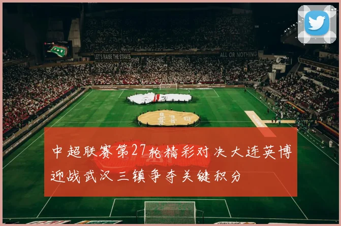 中超联赛第27轮精彩对决大连英博迎战武汉三镇争夺关键积分