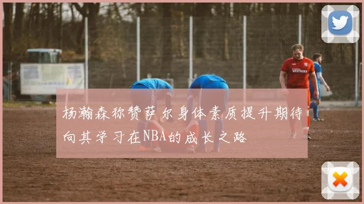 杨瀚森称赞萨尔身体素质提升期待向其学习在NBA的成长之路