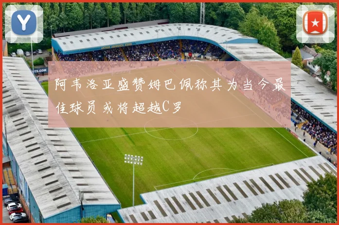 阿韦洛亚盛赞姆巴佩称其为当今最佳球员或将超越C罗