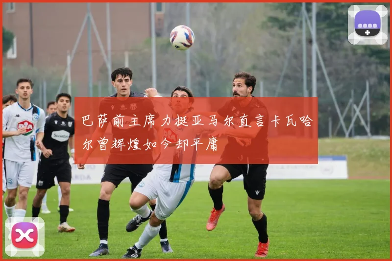 巴萨前主席力挺亚马尔直言卡瓦哈尔曾辉煌如今却平庸