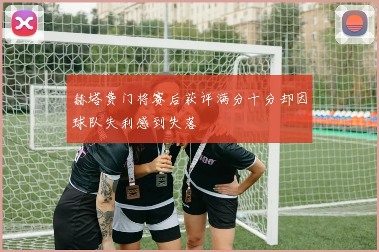 赫塔费门将赛后获评满分十分却因球队失利感到失落