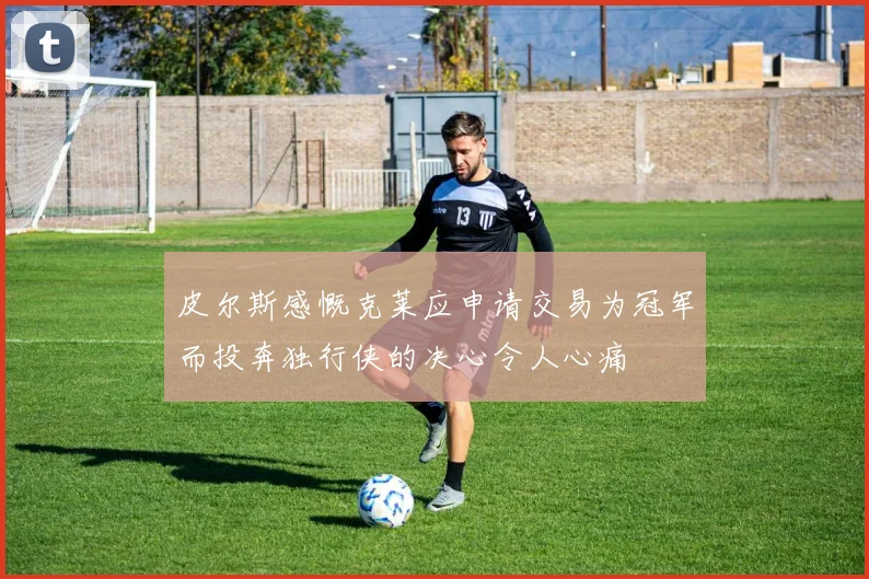 皮尔斯感慨克莱应申请交易为冠军而投奔独行侠的决心令人心痛
