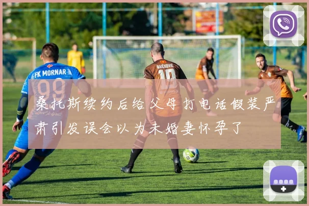 桑托斯续约后给父母打电话假装严肃引发误会以为未婚妻怀孕了