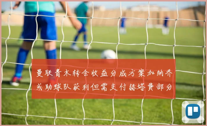 曼联青木转会收益分成方案加纳乔或助球队获利但需支付赫塔费部分收益