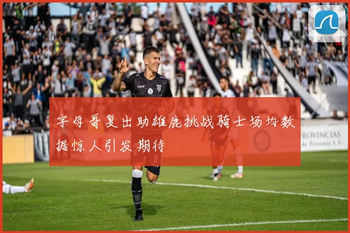 字母哥复出助雄鹿挑战骑士场均数据惊人引发期待
