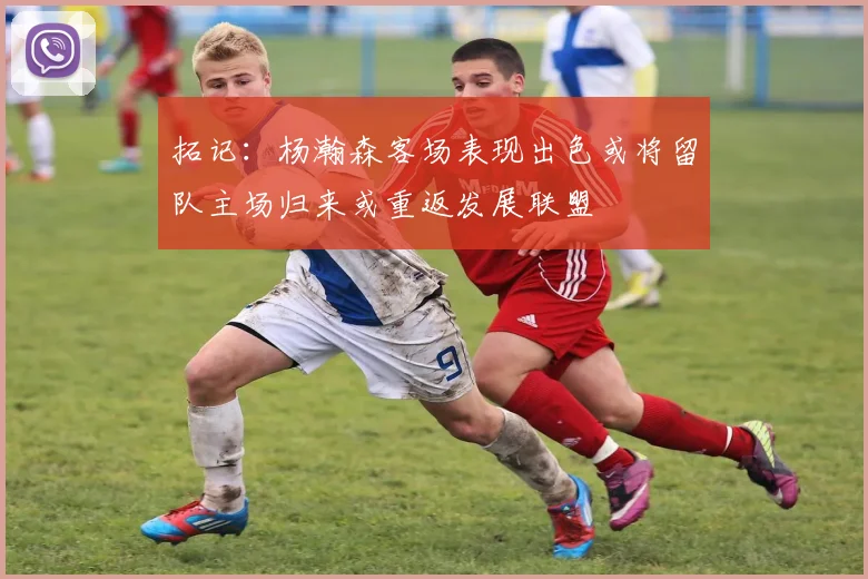 拓记：杨瀚森客场表现出色或将留队主场归来或重返发展联盟