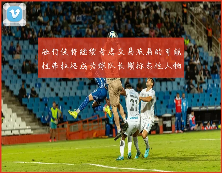 独行侠将继续考虑交易浓眉的可能性弗拉格成为球队长期标志性人物