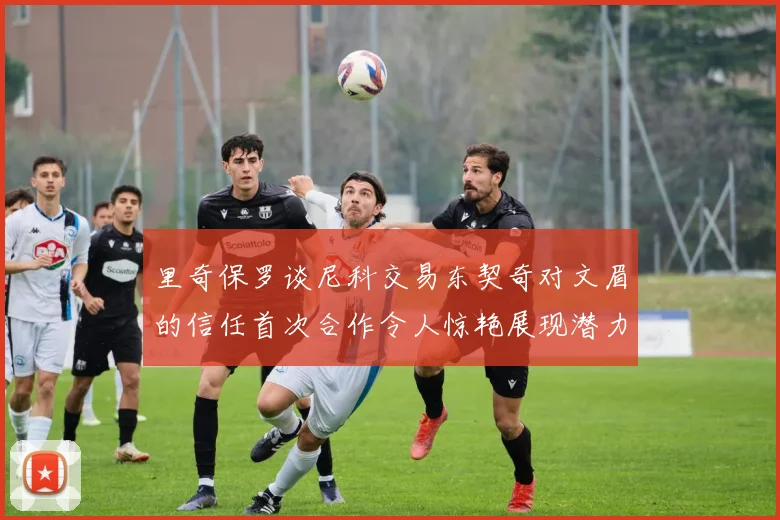 里奇保罗谈尼科交易东契奇对文眉的信任首次合作令人惊艳展现潜力